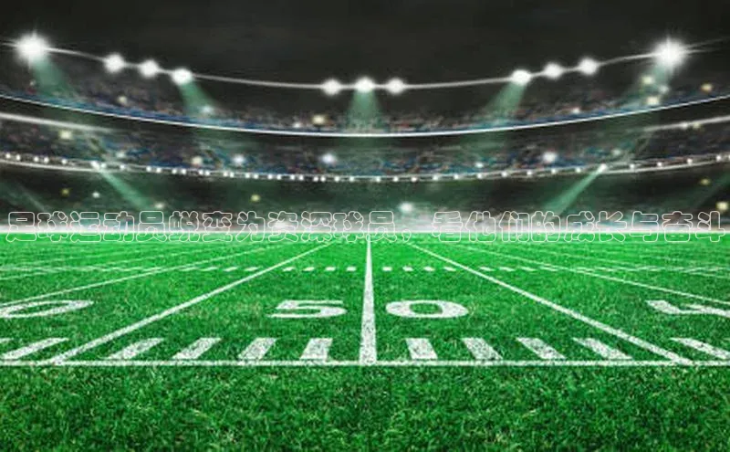 天富注册连接皮阿诺足球运动员蜕变为资深球员，看他们的成长与奋斗