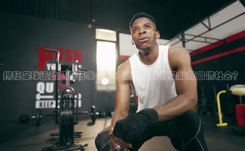 天富注册登陆测速云创智行揭秘足球运动员慈善家名单：这些足球明星如何回馈社会？