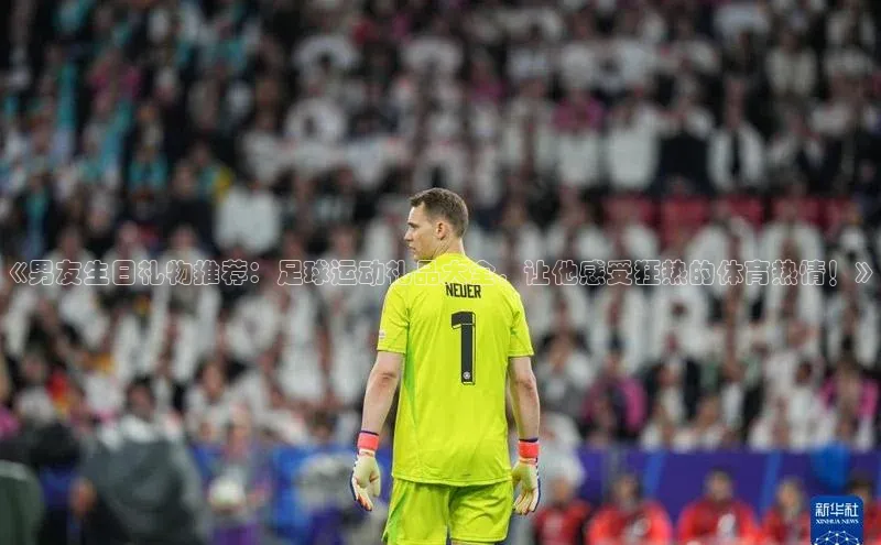 天富网站-注册通道度小满支付《男友生日礼物推荐：足球运动礼品大全，让他感受狂热的体育热情！》