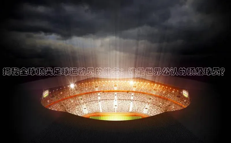 天富注册登陆测速百度社团赞助平台揭秘全球顶尖足球运动员的排名：谁是世界公认的顶级球员？