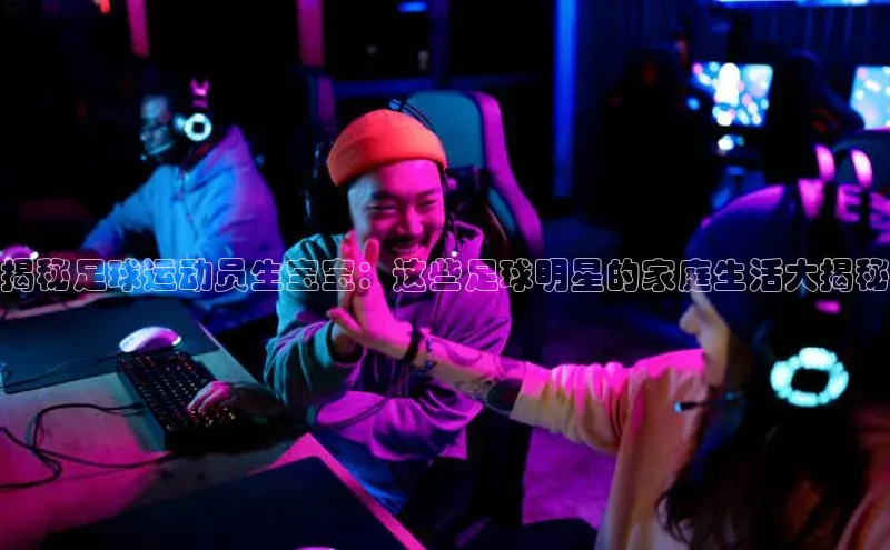 天富注册登录官网百度手机卫士揭秘足球运动员生宝宝：这些足球明星的家庭生活大揭秘