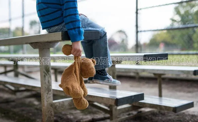 天富注册登录官网百度手机卫士：专访顶级赛事记者——如何捕捉精彩瞬间与背后故事