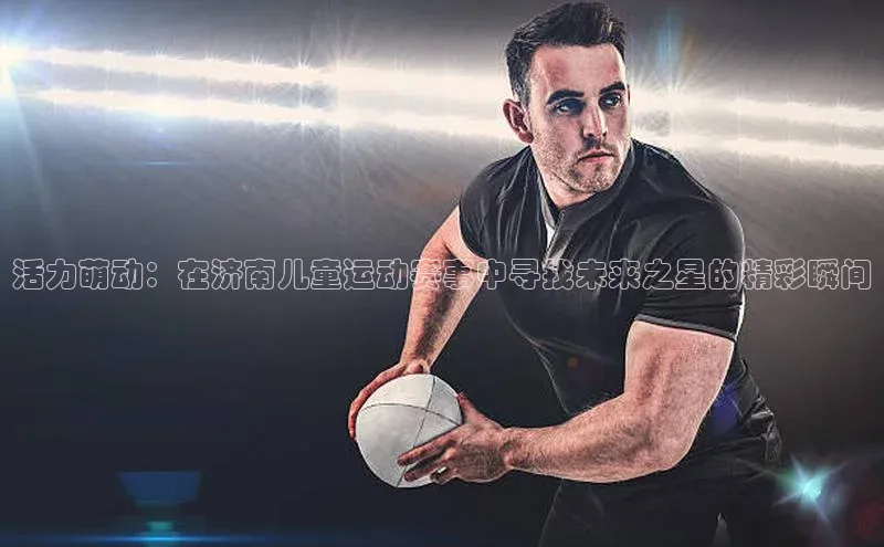 天富测速平台登陆入口百度智能云活力萌动：在济南儿童运动赛事中寻找未来之星的精彩瞬间