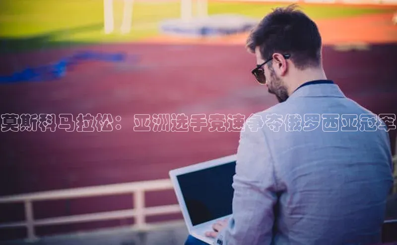 莫斯科马拉松：亚洲选手竞速争夺俄罗西亚冠军
