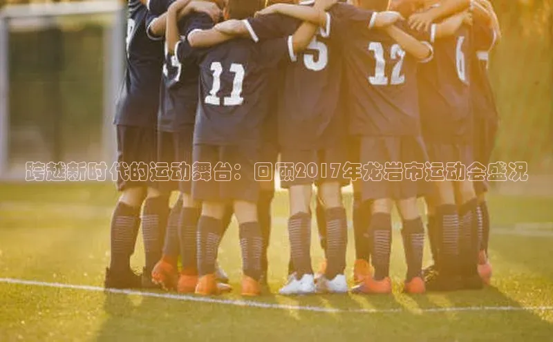 跨越新时代的运动舞台：回顾2017年龙岩市运动会盛况