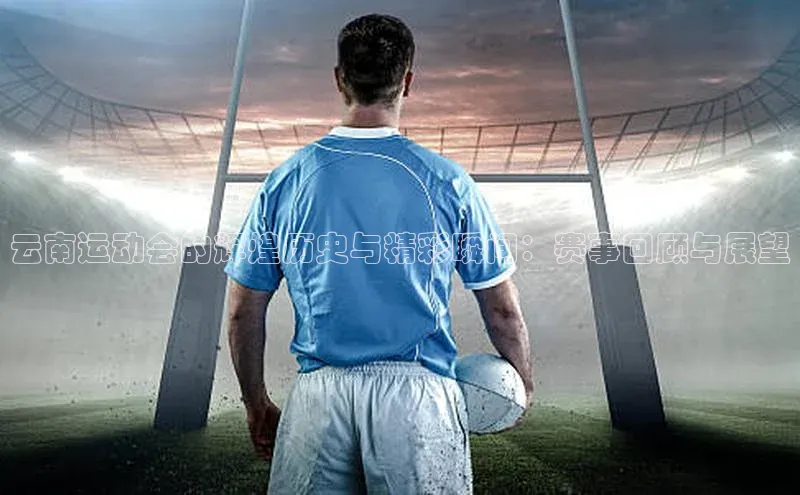 云南运动会的辉煌历史与精彩瞬间：赛事回顾与展望