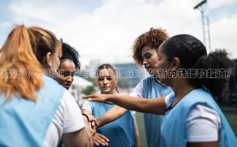 精彩赛事回顾：你可以在哪里找到最新的转播和报道？