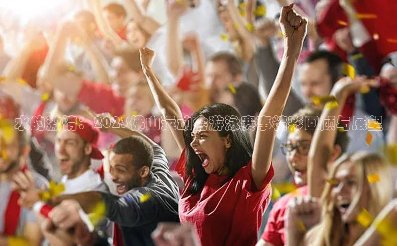 水的激情：2023佛山运动会游泳赛事精彩回顾与展望